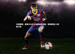 【c7娱乐官网】中超联赛，奥斯卡与巴尔加斯双星闪耀，海港客场2-0完胜三镇